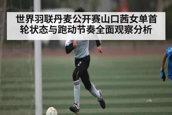 世界羽联丹麦公开赛山口茜女单首轮状态与跑动节奏全面观察分析