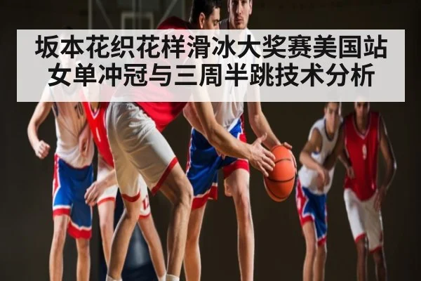 坂本花织花样滑冰大奖赛美国站女单冲冠与三周半跳技术分析