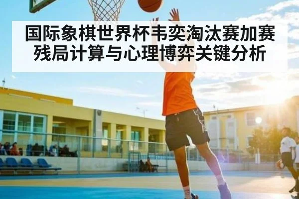 国际象棋世界杯韦奕淘汰赛加赛残局计算与心理博弈关键分析