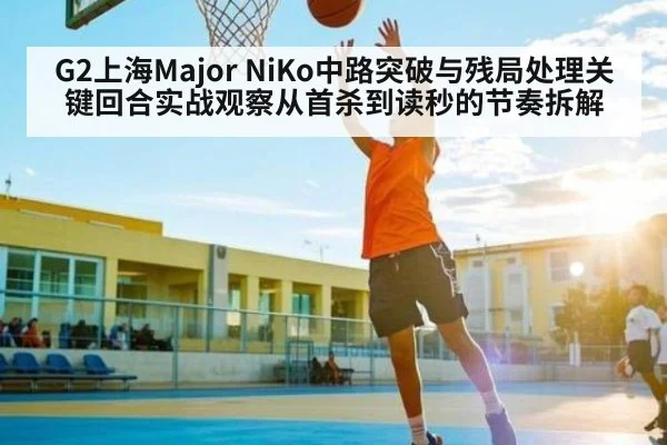 G2上海Major NiKo中路突破与残局处理关键回合实战观察从首杀到读秒的节奏拆解