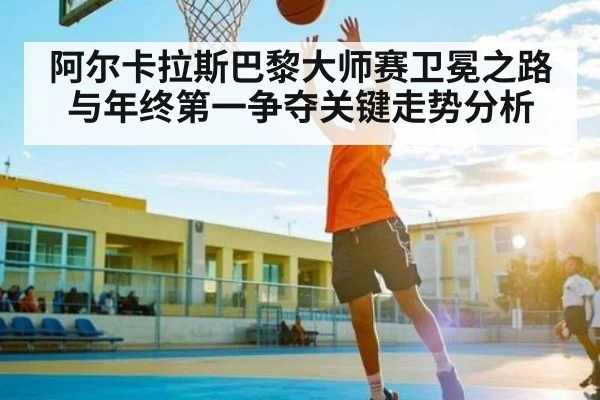 阿尔卡拉斯巴黎大师赛卫冕之路与年终第一争夺关键走势分析