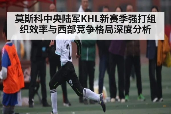 莫斯科中央陆军KHL新赛季强打组织效率与西部竞争格局深度分析